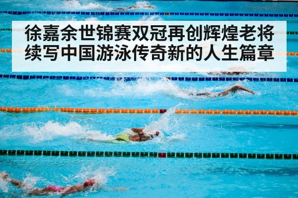 徐嘉余世锦赛双冠再创辉煌老将续写中国游泳传奇新的人生篇章